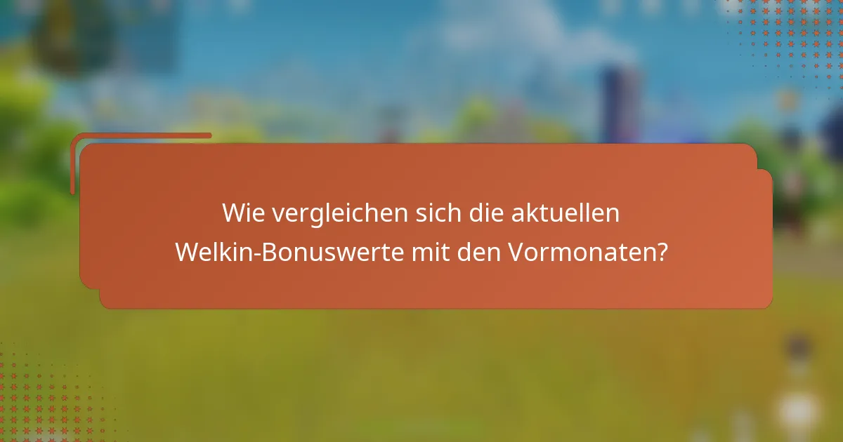 Wie vergleichen sich die aktuellen Welkin-Bonuswerte mit den Vormonaten?